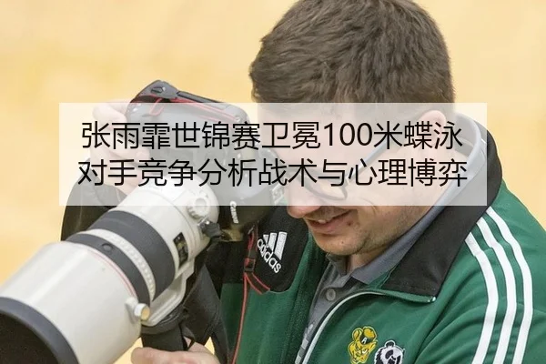 张雨霏世锦赛卫冕100米蝶泳 对手竞争分析战术与心理博弈