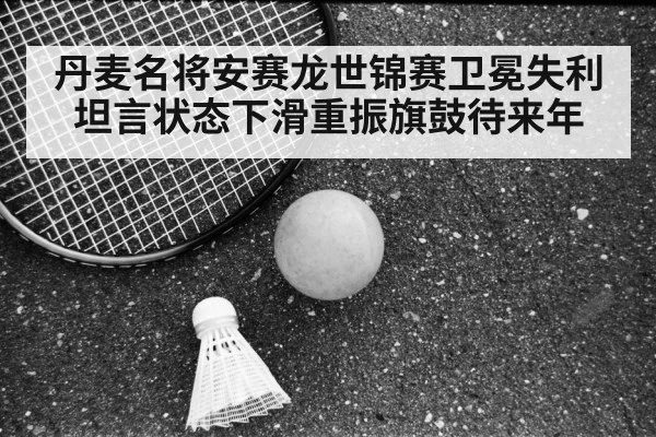 丹麦名将安赛龙世锦赛卫冕失利坦言状态下滑重振旗鼓待来年