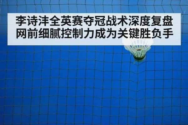 李诗沣全英赛夺冠战术深度复盘网前细腻控制力成为关键胜负手