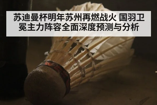 苏迪曼杯明年苏州再燃战火 国羽卫冕主力阵容全面深度预测与分析