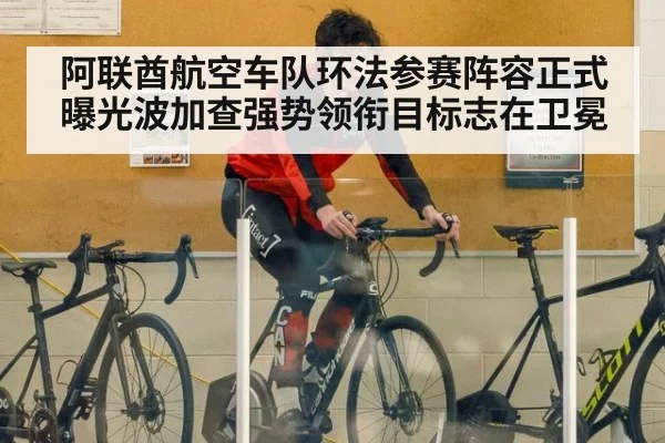 阿联酋航空车队环法参赛阵容正式曝光波加查强势领衔目标志在卫冕