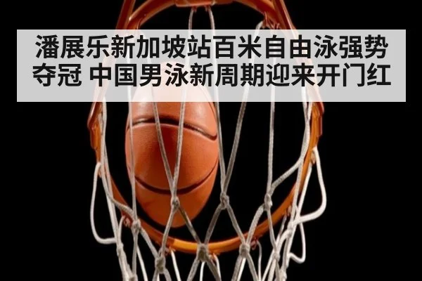 潘展乐新加坡站百米自由泳强势夺冠 中国男泳新周期迎来开门红